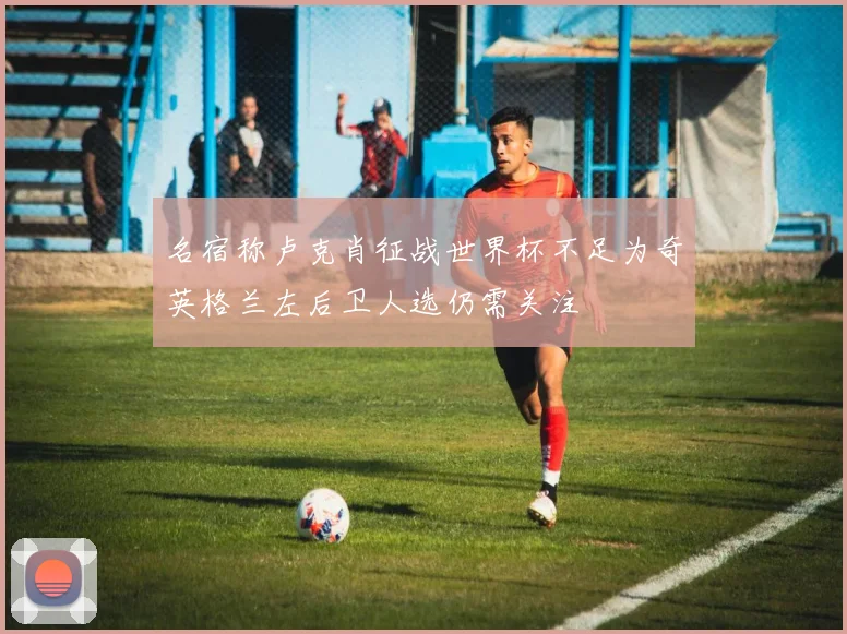 名宿称卢克肖征战世界杯不足为奇英格兰左后卫人选仍需关注