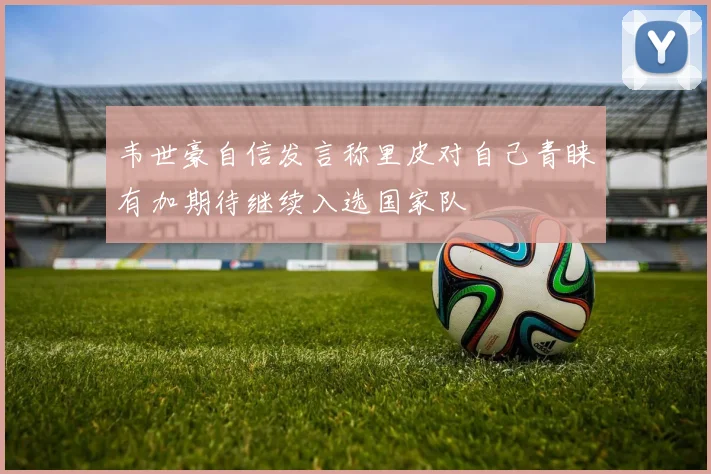 韦世豪自信发言称里皮对自己青睐有加期待继续入选国家队