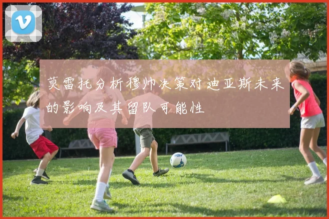 莫雷托分析穆帅决策对迪亚斯未来的影响及其留队可能性