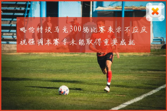 略伦特谈马竞300场比赛表示不应庆祝强调本赛季未能取得重要成就