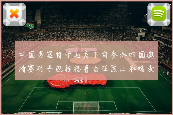 中国男篮将于七月下旬参加四国邀请赛对手包括格鲁吉亚黑山和喀麦隆