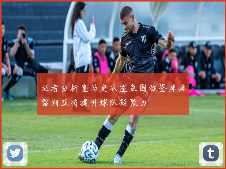 记者分析皇马更衣室氛围称签库库雷利亚将提升球队凝聚力
