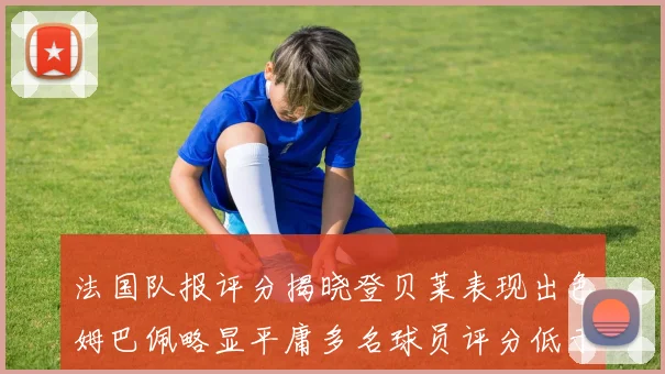 法国队报评分揭晓登贝莱表现出色姆巴佩略显平庸多名球员评分低于六分