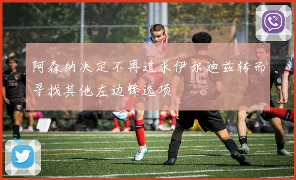阿森纳决定不再追求伊尔迪兹转而寻找其他左边锋选项