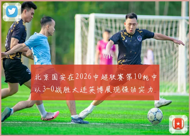 北京国安在2026中超联赛第10轮中以3-0战胜大连英博展现强劲实力
