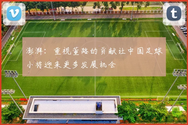 澎湃：重视董路的贡献让中国足球小将迎来更多发展机会