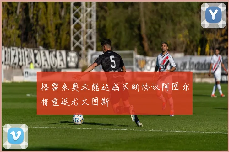 格雷米奥未能达成买断协议阿图尔将重返尤文图斯